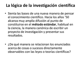 La lógica de la investigación científica
• Sienta las bases de una nueva manera de pensar
el conocimiento científico. Hacia los años ‘50
alcanza muy amplia difusión al punto de
constituirse en el método estándar, habitual en
la ciencia, la manera canónica de escribir un
proyecto de investigación y presentar sus
resultados.
• ¿De qué manera se relacionan los enunciados
acerca de cosas o sucesos directamente
observables con las leyes o teorías científicas?
 