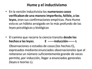 Hume y el inductivismo
• En la versión inductivista los numerosos casos
verificabande una manera imperfecta, falible, a las
leyes,eran sus confirmaciones empíricas. Para Hume
esto es un hábito arraigado en lo más profundo de las
leyes psicológicas y biológicas
• El camino que recorre la ciencia transita desde los
hechosa las leyes. E ------inducción------- L
Observaciones o estados de cosas (los hechos E),
expresados mediante enunciados observacionales que al
reiterarse un número suficientementegrande de veces
permite, por inducción, llegar a enunciados generales
(leyes o teorías L).
 
