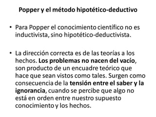 Popper y el método hipotético-deductivo
• Para Popper el conocimientocientífico no es
inductivista,sino hipotético-deductivista.
• La dirección correcta es de las teorías a los
hechos. Los problemas no nacen del vacío,
son producto de un encuadre teórico que
hace que sean vistos como tales. Surgen como
consecuenciade la tensión entre el saber y la
ignorancia, cuando se percibe que algo no
está en orden entre nuestro supuesto
conocimientoy los hechos.
 