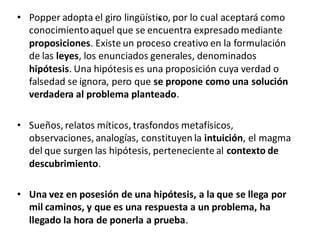 .• Popper adopta el giro lingüístico, por lo cual aceptará como
conocimientoaquel que se encuentra expresado mediante
proposiciones. Existe un proceso creativo en la formulación
de las leyes, los enunciados generales, denominados
hipótesis. Una hipótesis es una proposición cuya verdad o
falsedad se ignora, pero que se propone como una solución
verdadera al problema planteado.
• Sueños, relatos míticos, trasfondos metafísicos,
observaciones, analogías, constituyen la intuición, el magma
del que surgen las hipótesis, perteneciente al contexto de
descubrimiento.
• Una vez en posesión de una hipótesis, a la que se llega por
mil caminos, y que es una respuesta a un problema, ha
llegado la hora de ponerla a prueba.
 