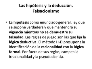 Las hipótesis y la deducción.
Falsacionismo
• La hipótesis como enunciadogeneral, ley que
se supone verdadera y que mantendrá su
vigencia mientras no se demuestre su
falsedad. Las reglas de juego son las que fija la
lógica deductiva. El método H-D presupone la
identificaciónde la racionalidad con la lógica
formal. Por fuera de sus reglas, campea la
irracionalidady la pseudociencia.
 