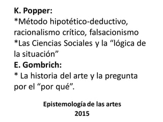 K. Popper:
*Método hipotético-deductivo,
racionalismo crítico, falsacionismo
*Las Ciencias Sociales y la “lógica de
la situación”
E. Gombrich:
* La historia del arte y la pregunta
por el “por qué”.
Epistemologíade las artes
2015
 