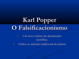 Karl PopperKarl Popper
O FalsificacionismoO Falsificacionismo
1.1. Um novo critério de demarcaçãoUm novo critério de demarcação
científica.científica.
2.2. Crítica ao método tradicional da ciênciaCrítica ao método tradicional da ciência
 