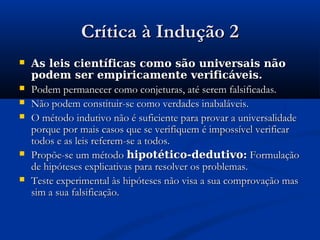 Crítica à Indução 2Crítica à Indução 2
 As leis científicas como são universais nãoAs leis científicas como são universais não
podem ser empiricamente verificáveis.podem ser empiricamente verificáveis.
 Podem permanecer como conjeturas, até serem falsificadas.Podem permanecer como conjeturas, até serem falsificadas.
 Não podem constituir-se como verdades inabaláveis.Não podem constituir-se como verdades inabaláveis.
 O método indutivo não é suficiente para provar a universalidadeO método indutivo não é suficiente para provar a universalidade
porque por mais casos que se verifiquem é impossível verificarporque por mais casos que se verifiquem é impossível verificar
todos e as leis referem-se a todos.todos e as leis referem-se a todos.
 Propõe-se um métodoPropõe-se um método hipotético-dedutivo:hipotético-dedutivo: FormulaçãoFormulação
de hipóteses explicativas para resolver os problemas.de hipóteses explicativas para resolver os problemas.
 Teste experimental às hipóteses não visa a sua comprovação masTeste experimental às hipóteses não visa a sua comprovação mas
sim a sua falsificação.sim a sua falsificação.
 