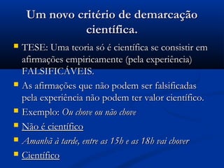 Um novo critério de demarcaçãoUm novo critério de demarcação
científica.científica.
 TESE: Uma teoria só é científica se consistir emTESE: Uma teoria só é científica se consistir em
afirmações empiricamente (pela experiência)afirmações empiricamente (pela experiência)
FALSIFICÁVEIS.FALSIFICÁVEIS.
 As afirmações que não podem ser falsificadasAs afirmações que não podem ser falsificadas
pela experiência não podem ter valor científico.pela experiência não podem ter valor científico.
 Exemplo:Exemplo: Ou chove ou não choveOu chove ou não chove
 Não é científicoNão é científico
 Amanhã à tarde, entre as 15h e as 18h vai choverAmanhã à tarde, entre as 15h e as 18h vai chover
 CientíficoCientífico
 