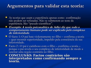 Argumentos para validar esta teoria:Argumentos para validar esta teoria:
 As teorias que usam a experiência apenas como confirmaçãoAs teorias que usam a experiência apenas como confirmação
não podem ser refutadas. Não se submetem ao teste danão podem ser refutadas. Não se submetem ao teste da
experiência. São “pseudo-científicas”.experiência. São “pseudo-científicas”.
 Exemplo: A teoria psicanalítica de Adler diz que todo oExemplo: A teoria psicanalítica de Adler diz que todo o
comportamento humano pode ser explicado pelo complexocomportamento humano pode ser explicado pelo complexo
de inferioridadede inferioridade..
 O facto 1: O pai bate violentamente no filho – confirma a teoriaO facto 1: O pai bate violentamente no filho – confirma a teoria
– quer mostrar superioridade, impelido pela consciência da sua– quer mostrar superioridade, impelido pela consciência da sua
inferioridade.inferioridade.
 Facto 2 : O pai é carinhoso com o filho – confirma a teoria –Facto 2 : O pai é carinhoso com o filho – confirma a teoria –
porque o pai revela o seu complexo de inferioridade de modo aporque o pai revela o seu complexo de inferioridade de modo a
suscitar uma reação contrária no filho.suscitar uma reação contrária no filho.
 CONCLUSÃO: Factos contrários sãoCONCLUSÃO: Factos contrários são
interpretados como confirmando sempre ainterpretados como confirmando sempre a
teoria.teoria.
 