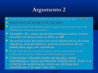 Argumento 2Argumento 2
 Estas teorias que não proíbem certas ocorrências sãoEstas teorias que não proíbem certas ocorrências são VAGASVAGAS
 NADA DIZEM ACERCA DO MUNDONADA DIZEM ACERCA DO MUNDO
 As teorias mais informativas são as que correm mais riscos deAs teorias mais informativas são as que correm mais riscos de
falsificação nas suas previsões.falsificação nas suas previsões.
 Exemplo: Se a nossa teoria meteorológica estiver corretaExemplo: Se a nossa teoria meteorológica estiver correta
amanhã vai chover entre as 15h e as 18hamanhã vai chover entre as 15h e as 18h
 As teorias cujas previsões são mais informativas, são maisAs teorias cujas previsões são mais informativas, são mais
objetivas, mais proibitivas , correm mais riscos de serobjetivas, mais proibitivas , correm mais riscos de ser
falsificadas, logo, são científicas.falsificadas, logo, são científicas.
 Se de facto chover, revela-se que a teoria permanece comoSe de facto chover, revela-se que a teoria permanece como
válida, até se revelar falsa e ser substituída por outra.válida, até se revelar falsa e ser substituída por outra.
 Conclusão: Quanto mais arriscada, maisConclusão: Quanto mais arriscada, mais
informativa, mais facilmente falsificável. Este é oinformativa, mais facilmente falsificável. Este é o
critério de separação entre as afirmaçõescritério de separação entre as afirmações
científicas e as que não são.científicas e as que não são.
 