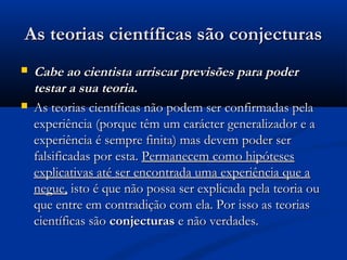 As teorias científicas são conjecturasAs teorias científicas são conjecturas
 Cabe ao cientista arriscar previsões para poderCabe ao cientista arriscar previsões para poder
testar a sua teoria.testar a sua teoria.
 As teorias científicas não podem ser confirmadas pelaAs teorias científicas não podem ser confirmadas pela
experiência (porque têm um carácter generalizador e aexperiência (porque têm um carácter generalizador e a
experiência é sempre finita) mas devem poder serexperiência é sempre finita) mas devem poder ser
falsificadas por esta.falsificadas por esta. Permanecem como hipótesesPermanecem como hipóteses
explicativas até ser encontrada uma experiência que aexplicativas até ser encontrada uma experiência que a
negue,negue, isto é que não possa ser explicada pela teoria ouisto é que não possa ser explicada pela teoria ou
que entre em contradição com ela. Por isso as teoriasque entre em contradição com ela. Por isso as teorias
científicas sãocientíficas são conjecturasconjecturas e não verdades.e não verdades.
 