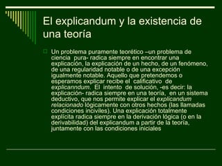 El explicandum y la existencia de
una teoría
 Un problema puramente teorético –un problema de
  ciencia pura- radica siempre en encontrar una
  explicación, la explicación de un hecho, de un fenómeno,
  de una regularidad notable o de una excepción
  igualmente notable. Aquello que pretendemos o
  esperamos explicar recibe el calificativo de
  explicanndum. El intento de solución, -es decir: la
  explicación- radica siempre en una teoría, en un sistema
  deductivo, que nos permite explicar el explicandum
  relacionado lógicamente con otros hechos (las llamadas
  condiciones inciviles). Una explicación totalmente
  explícita radica siempre en la derivación lógica (o en la
  derivabilidad) del explicandum a partir de la teoría,
  juntamente con las condiciones iniciales
 