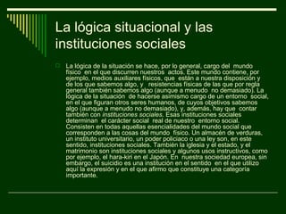 La lógica situacional y las
instituciones sociales
   La lógica de la situación se hace, por lo general, cargo del mundo
    físico en el que discurren nuestros actos. Este mundo contiene, por
    ejemplo, medios auxiliares físicos, que están a nuestra disposición y
    de los que sabemos algo, y resistencias físicas de las que por regla
    general también sabemos algo (aunque a menudo no demasiado). La
    lógica de la situación de hacerse asimismo cargo de un entorno social,
    en el que figuran otros seres humanos, de cuyos objetivos sabemos
    algo (aunque a menudo no demasiado), y, además, hay que contar
    también con instituciones sociales. Esas instituciones sociales
    determinan el carácter social real de nuestro entorno social.
    Consisten en todas aquellas esencialidades del mundo social que
    corresponden a las cosas del mundo físico. Un almacén de verduras,
    un instituto universitario, un poder policiaco o una ley son, en este
    sentido, instituciones sociales. También la iglesia y el estado, y el
    matrimonio son instituciones sociales y algunos usos instructivos, como
    por ejemplo, el hara-kiri en el Japón. En nuestra sociedad europea, sin
    embargo, el suicidio es una institución en el sentido en el que utilizo
    aquí la expresión y en el que afirmo que constituye una categoría
    importante.
 