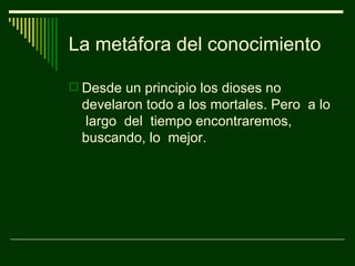 La metáfora del conocimiento

 Desde un principio los dioses no
  develaron todo a los mortales. Pero a lo
  largo del tiempo encontraremos,
  buscando, lo mejor.
 