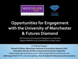 Opportunities for Engagement
with the University of Manchester
       & Futures Diamond
     UK Science and Innovation Delegation to Colombia
     Bogota-Medellin-Cali, Colombia (16-20 April 2012)
 