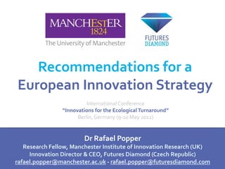 Recommendations for a
European Innovation Strategy
                          International Conference
                “Innovations for the Ecological Turnaround”
                      Berlin, Germany (9-10 May 2012)


                        Dr Rafael Popper
   Research Fellow, Manchester Institute of Innovation Research (UK)
     Innovation Director & CEO, Futures Diamond (Czech Republic)
rafael.popper@manchester.ac.uk - rafael.popper@futuresdiamond.com
 