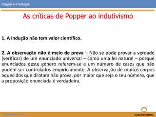 1. A indução não tem valor científico.
2. A observação não é meio de prova Não se pode provar a verdade‒
(verificar) de um enunciado universal – como uma lei natural porque‒
enunciados deste género referem-se a um número de casos que não
podem ser controlados empiricamente. A observação de muitos corpos
aquecidos que dilatam não prova, por maior que seja o seu número,
que a proposição enunciada é verdadeira.
FILOSOFIA 11.º ano
Popper e a indução
As críticas de Popper ao indutivismo
 