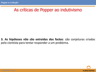 3. As hipóteses não são extraídas dos factos: são conjeturas criadas
pelo cientista para tentar responder a um problema.
FILOSOFIA 11.º ano
Popper e a indução
As críticas de Popper ao indutivismo
 