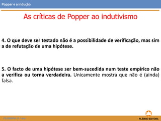 4. O que deve ser testado não é a possibilidade de verificação, mas
sim a de refutação de uma hipótese.
5. O facto de uma hipótese ser bem-sucedida num teste empírico não
a verifica ou torna verdadeira. Unicamente mostra que não é (ainda)
falsa.
FILOSOFIA 11.º ano
Popper e a indução
As críticas de Popper ao indutivismo
 