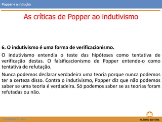 6. O indutivismo é uma forma de verificacionismo.
O indutivismo entendia o teste das hipóteses como tentativa de
verificação destas. O falsificacionismo de Popper entende-o como
tentativa de refutação.
Nunca podemos declarar verdadeira uma teoria porque nunca podemos
ter a certeza disso. Contra o indutivismo, Popper diz que não podemos
saber se uma teoria é verdadeira. Só podemos saber se as teorias foram
refutadas ou não.
FILOSOFIA 11.º ano
Popper e a indução
As críticas de Popper ao indutivismo
 