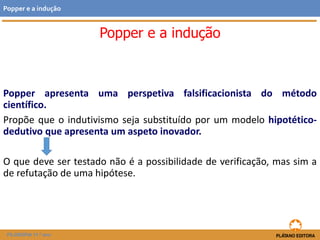 Popper e a indução
Popper apresenta uma perspetiva falsificacionista do método
científico.
Propõe que o indutivismo seja substituído por um modelo hipotético-
dedutivo que apresenta um aspeto inovador.
O que deve ser testado não é a possibilidade de verificação, mas sim a
de refutação de uma hipótese.
FILOSOFIA 11.º ano
Popper e a indução
 