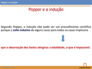 Segundo Popper, a indução não pode ser um procedimento científico
porque o salto indutivo de alguns casos para todos os casos implicaria
que a observação dos factos atingisse a totalidade, o que é impossível.
FILOSOFIA 11.º ano
Popper e a indução
Popper e a indução
 