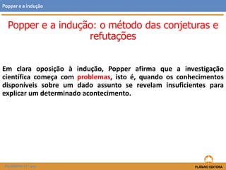 Em clara oposição à indução, Popper afirma que a investigação
científica começa com problemas, isto é, quando os conhecimentos
disponíveis sobre um dado assunto se revelam insuficientes para
explicar um determinado acontecimento.
FILOSOFIA 11.º ano
Popper e a indução
Popper e a indução: o método das conjeturas e
refutações
 