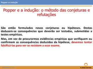 São então formuladas novas conjeturas ou hipóteses. Destas
deduzem-se consequências que deverão ser testadas, submetidas a
testes empíricos.
Mas, em vez de procurarmos evidências empíricas que verifiquem ou
confirmem as consequências deduzidas da hipótese, devemos tentar
falsificá-las para ver se resistem a esse exame.
FILOSOFIA 11.º ano
Popper e a indução
Popper e a indução: o método das conjeturas e
refutações
 