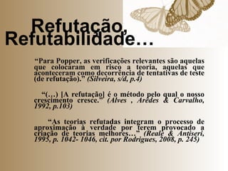 Refutação, Refutabilidade… “ Para Popper, as verificações relevantes são aquelas que colocaram em risco a teoria, aquelas que aconteceram como decorrência  de tentativas de teste (de refutação).”  (Silveira, s/d, p.4) “ (…) [A refutação] é o método pelo qual o nosso crescimento cresce.”  (Alves , Arêdes & Carvalho, 1992, p.103) “ As teorias refutadas integram o processo de aproximação à verdade por terem provocado a criação de teorias melhores…”  (Reale & Antiseri, 1995, p. 1042- 1046, cit. por Rodrigues, 2008, p. 245) 