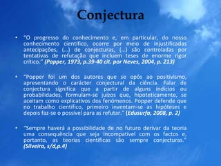 Conjectura “ O progresso do conhecimento e, em particular, do nosso conhecimento científico, ocorre por meio de injustificadas antecipações, (…) de conjecturas, (…) são controladas por tentativas de refutação que incluem teses de enorme rigor crítico.”   (Popper, 1973, p.39-40 cit. por Neves, 2004, p. 213) “ Popper foi um dos autores que se opôs ao positivismo, apresentando o carácter conjectural da ciência. Falar de conjectura significa que a partir de alguns indícios ou probabilidades, formulam-se juízos que, hipoteticamente, se aceitam como explicativos dos fenómenos. Popper defende que no trabalho científico, primeiro inventam-se as hipóteses e depois faz-se o possível para as refutar.”  ( Edusurfa, 2008, p. 2) “ Sempre haverá a possibilidade de no futuro derivar da teoria uma consequência que seja incompatível com os factos e, portanto, as teorias científicas são sempre conjecturas.”  (Silveira, s/d,p.4) 