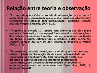 Relação entre teoria e observação “ A crença de que a Ciência procede da observação para a teoria é ainda tão firme e generalizada que a minha recusa em subscreve-la é frequentemente acolhida com incredulidade.”  (Almeida, Teixeira, Murcho, Mateus & Galvão, 2004, p.157)  “ Acredito que a teoria (…) sempre vem primeiro; que ela sempre precede a observação; e que o papel fundamental das observações e dos testes experimentais é mostrar que algumas de nossas teorias são falsas e, assim, estimular-nos a produzir outras melhores.”  (Popper, 1975, p. 235-237, cit. por Antunes, Estanqueiro & Vidigal, 1994, p.212) “ Pela metáfora do balde mental, nossos cérebros seriam como que baldes. [..] Seria da observação atenta e neutra da realidade que construiríamos o conhecimento. Pela metáfora do holofote, o processo de observação não é o começo da construção do conhecimento, pois a observação é precedida por problemas, interesse, que guiam o que procuraremos ver.”  (Herculano, 2007, p.2, grafia no original) 