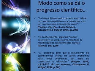 Modo como se dá o progresso científico… “ O desenvolvimento do conhecimento ‘não é um processo repetitivo ou acumulativo, mas um processo de eliminação de erros’”.  (Popper, s/d, s/p, cit. por Antunes , Estanqueiro & Vidigal, 1994, pp.204)  “ [O conhecimento, segundo Popper] desenvolve-se sempre como resultado da modificação de conhecimentos prévios”  (Silveira, s/d, p.10) “ (…) podemos dizer que o crescimento do conhecimento avança de velhos problemas para novos problemas, por meio de conjecturas e refutações.”  (Popper, 1975, p.235-237, cit. por Antunes, Estanqueiro & Vidigal, 1994, p.212) 