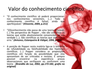 Valor do conhecimento científico "O conhecimento científico só poderá proporcionar-nos conhecimentos verosímeis. (...) Todo o conhecimento científico é falível, ainda que aperfeiçoável."  (Vincente, 2004, p.211) “ [O]conhecimento não passa de uma teoria refutável. (…) Na perspectiva de Popper , não são científicas as teorias que estão absolutamente convencidas da sua verdade (…). São científicas as teorias que admitem o erro.”  (Antunes, Estanqueiro & Vidigal, 1994, p.204) A posição de Popper nesta matéria liga-se à temática da refutabilidade ou falsificabilidade das hipóteses científicas. (…) Popper considera as proposições científicas em função da possibilidade que elas apresentam de ser criticadas e revistas. É sempre possível encontrar na experiência provas observacionais que verifiquem ou confirmem uma teoria .  (Brandão da Luz, 2002, pp.173-182, grafia no original) 
