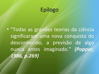 Epílogo “ Todas as grandes teorias da ciência significaram uma nova conquista do desconhecido, a previsão de algo nunca antes imaginado.”  (Popper, 1986, p.269) 