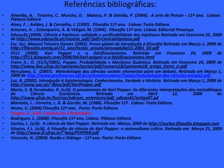 Referências bibliográficas:  Almeida, A.   ,  Teixeira, C. ,  Murcho, D.  ,  Mateus, P. & Galvão, P. (2004).  A arte de Pensar - 11º ano. .  Lisboa: :  Plátano Editora . Alves, F. ; Arêdes, J. & Carvalho, J. (1992).  Filosofia 11º ano.  Lisboa: Texto Editora.  Antunes, A. ; Estanqueiro, A. & Vidigal, M. (1994).  Filosofia 11º ano. Lisboa: Editorial Presença. Edusurfa (2009). Ciência e hipótese: validade e verificabilidade das hipóteses Retirado em Fevereiro 25, 2009 de  http://www.edusurfa.pt/mostra_pdf/?pdf=CienciaHipotese.pdf Esc. Sec. Manuel Teixeira Gomes (2002). Prova global de introdução à filosofia Retirado em Março 1, 2009 de  http://filosofia.esmtg.pt/11_ano/testes_provas/provaglobal11.2001_02.pdf Fil11 (2008). Karl Popper e o falcificacionismo. Retirado em Fevereiro 24, 2009 de  http://fil11.blogspot.com/2008/04/karl-popper-e-o-falsificacionismo.html Freire Jr., O. (15/5/2005). Popper, Probabilidade e Mecânica Quântica. Retirado em Fevereiro 24, 2009 de  http://www.ilea.ufrgs.br/episteme/portal/pdf/numero18/episteme18_artigo_freire_jr.pdf Herculano, S.  (2007).  Metodologia das ciências sociais: elementos para um debate, Retirado em Março 1, 2009 de  http://www.professores.uff.br/seleneherculano/Textos/metodologia-das-ciencias-sociais2.pdf   Luz, B. (2002). Introdução à Epistemologia. Conhecimento, Verdade e História  Retirado em Março 1, 2009 de  http://www.uac.pt/~jbluz/pdf/KarlPopper.pdf Marin, S. & Fernández, R. (s/d). O pensamento de Karl Popper: As diferentes interpretações dos metodólogos da Ciência Económica. Retirado em Abril 12, 2009 de  http://www.ufrgs.br/fce/rae/edicoes_anteriores/pdf_edicao41/artigo07.pd Marnoto, I. ; Ferreira, L. R. & Garrão, M. (1988). Filosofia 11º.  Lisboa: Texto Editora.  Neves, V. (2004) Filosofia 11º ano.  Porto: Porto Editora.  Popper, K. (s/d). Conjecturas e Refutações Rodrigues, L. (2008). Filosofia 11º ano. Lisboa. Plátano Editora.  Santos, L. (s/d).  A ciência de Karl Popper. Retirado em  Março, 2009 de  http://nucleo-filosofia.blogspot.com Silveira, F.L. (s/d). A Filosofia da ciência de Karl Popper: o racionalismo crítico. Retirado em  Março 21, 2009 de  http://www.if.ufrgs.br/~lang/POPPER.pdf Vincente, N. (2004). Razão e Diálogo - 11º ano. Porto: Porto Editora 