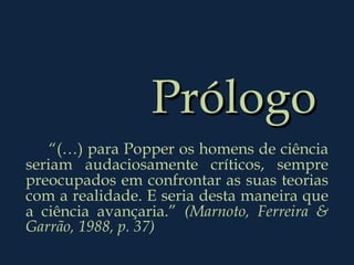 Prólogo “ (…) para Popper os homens de ciência seriam audaciosamente críticos, sempre preocupados em confrontar as suas teorias com a realidade. E seria desta maneira que a ciência avançaria.”  (Marnoto, Ferreira & Garrão, 1988, p. 37) 