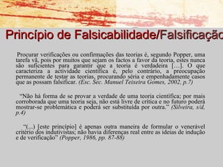 Princípio de Falsicabilidade/ Falsificação Procurar verificações ou confirmações das teorias é, segundo Popper, uma tarefa vã, pois por muitos que sejam os factos a favor da teoria, estes nunca são suficientes para garantir que a teoria é verdadeira […]. O que caracteriza a actividade científica é, pelo contrário, a preocupação permanente de testar as teorias, procurando séria e empenhadamente casos que as possam falsificar.  (Esc. Sec. Manuel Teixeira Gomes, 2002, p.7) “ Não há forma de se provar a verdade de uma teoria científica; por mais corroborada que uma teoria seja, não está livre de crítica e no futuro poderá mostrar-se problemática e poderá ser substituída por outra.”  (Silveira, s/d, p.4) “ (...) [este princípio] é apenas outra maneira de formular o venerável critério dos indutivistas; não havia diferenças real entre as ideias de indução e de verificação”  (Popper, 1986, pp. 87-88) 