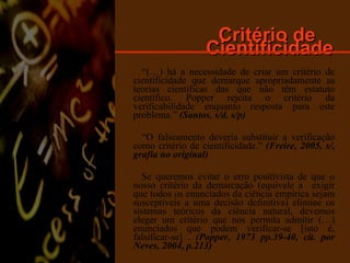 Critério de  Cientificidade “ (…) há a necessidade de criar um critério de cientificidade que demarque apropriadamente as teorias científicas das que não têm estatuto científico. Popper rejeita o critério da verificabilidade enquanto resposta para este problema.”  (Santos, s/d, s/p) “ O falseamento deveria substituir a verificação como critério de cientificidade.”  (Freire, 2005, s/, grafia no original) Se queremos evitar o erro positivista de que o nosso critério da demarcação (equivale a  exigir que todos os enunciados da ciência empírica sejam susceptíveis a uma decisão definitiva) elimine os sistemas teóricos da ciência natural, devemos eleger um critério que nos permita admitir (…) enunciados que podem verificar-se [isto é, falsificar-se] .  (Popper, 1973 pp.39-40, cit. por Neves, 2004, p.213) 