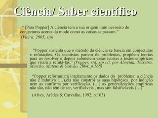 Ciência/ Saber científico “ Popper sustenta que o método da ciência se baseia em conjecturas e refutações. Os cientistas partem de problemas, propõem teorias para os resolver e depois submetem essas teorias a testes empíricos que visam a refutá-las.”  (Popper, s/d, s/p cit. por Almeida, Teixeira, Murcho, Mateus & Galvão, 2004, p.168) “ Popper reformulará inteiramente os dados do  problema: a ciência não é indutiva (…),ela não constrói as suas hipóteses  por indução nem as confirma por verificação. (…) as generalizações empíricas não são, não têm de ser, verificáveis , mas sim falsificáveis (…)” “  [Para Popper] A ciência tem a sua origem num nevoeiro de conjecturas acerca do modo como as coisas se passam.” (Vieira, 2005,   s/p) (Alves, Arêdes & Carvalho, 1992, p.103) 