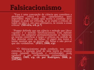Falsicacionismo "Essa é uma concepção de ciência que considera a abordagem crítica a sua característica mais importante. Para avaliar uma teoria o cientista deve indagar se pode ser criticada, se se expõe a críticas de todos os tipos e, em caso afirmativo, se resiste a essas críticas”  (Silveira, s/d, p.7) “ Popper defende que em ciência o método que [deve vigorar] é o método falsificacionista. Este método consiste em submeter permanentemente as hipóteses ou teorias científicas a testes e críticas no sentido de lhes detectar erros ou falhas. O papel dos testes é tentar mostrar que as teorias são falsas e não provar que são verdadeiras.”  (Fil11, 2008, s/p)    “ O falsicacionismo pode conduzir, nos casos extremos, à rejeição total de uma teoria e, noutros casos [quando falsificada e corroborada], pode conduzir a um melhoramento extraordinário .”  (Popper, 1989, s/p, cit. por Rodrigues, 2008, p. 239/240) 