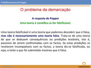 A resposta de Popper
Uma teoria é científica se for falsificável.
Uma teoria falsificável é uma teoria que podemos descobrir que é falsa,
mas não é necessariamente uma teoria falsa. Trata-se de uma teoria
de que se deduzem consequências ou predições testáveis, isto é,
passíveis de serem confrontadas com os factos. Se estas predições se
revelarem incompatíveis com os factos, a teoria diz-se falsificada, ou
seja, o teste a que foi submetida mostrou que é falsa.
FILOSOFIA 11.º ano
O falsificacionismo de Popper
O problema da demarcação
 