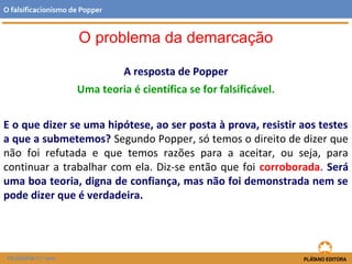 A resposta de Popper
Uma teoria é científica se for falsificável.
E o que dizer se uma hipótese, ao ser posta à prova, resistir aos testes
a que a submetemos? Segundo Popper, só temos o direito de dizer que
não foi refutada e que temos razões para a aceitar, ou seja, para
continuar a trabalhar com ela. Diz-se então que foi corroborada. Será
uma boa teoria, digna de confiança, mas não foi demonstrada nem se
pode dizer que é verdadeira.
FILOSOFIA 11.º ano
O falsificacionismo de Popper
O problema da demarcação
 