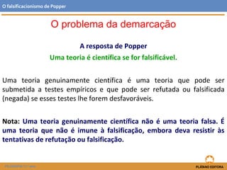 A resposta de Popper
Uma teoria é científica se for falsificável.
Uma teoria genuinamente científica é uma teoria que pode ser
submetida a testes empíricos e que pode ser refutada ou falsificada
(negada) se esses testes lhe forem desfavoráveis.
Nota: Uma teoria genuinamente científica não é uma teoria falsa. É
uma teoria que não é imune à falsificação, embora deva resistir às
tentativas de refutação ou falsificação.
FILOSOFIA 11.º ano
O falsificacionismo de Popper
O problema da demarcação
 