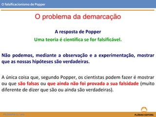 A resposta de Popper
Uma teoria é científica se for falsificável.
Não podemos, mediante a observação e a experimentação, mostrar
que as nossas hipóteses são verdadeiras.
A única coisa que, segundo Popper, os cientistas podem fazer é mostrar
ou que são falsas ou que ainda não foi provada a sua falsidade (muito
diferente de dizer que são ou ainda são verdadeiras).
FILOSOFIA 11.º ano
O falsificacionismo de Popper
O problema da demarcação
 