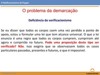 Deficiência do verificacionismo
Se eu disser que todos os corpos caem uma vez perdido o ponto de
apoio, estou a formular uma lei que tem alcance universal. O que a lei
enuncia é uma regra que todos os corpos cumprem, cumpriram até
agora e cumprirão no futuro. Pode uma proposição deste tipo ser
verificada? Não. Isso exigiria que se observassem todos os casos
particulares passados, presentes e futuros, o que é impossível.
FILOSOFIA 11.º ano
O falsificacionismo de Popper
O problema da demarcação
 