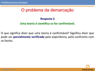 Resposta 2
Uma teoria é científica se for confirmável.
O que significa dizer que uma teoria é confirmável? Significa dizer que
pode ser parcialmente verificada pela experiência, pelo confronto com
os factos.
FILOSOFIA 11.º ano
O falsificacionismo de Popper
O problema da demarcação
 