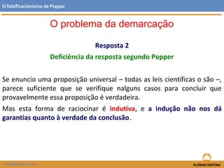 Resposta 2
Deficiência da resposta segundo Popper
Se enuncio uma proposição universal – todas as leis científicas o são –,
parece suficiente que se verifique nalguns casos para concluir que
provavelmente essa proposição é verdadeira.
Mas esta forma de raciocinar é indutiva, e a indução não nos dá
garantias quanto à verdade da conclusão.
FILOSOFIA 11.º ano
O falsificacionismo de Popper
O problema da demarcação
 