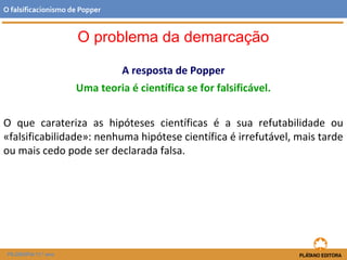 A resposta de Popper
Uma teoria é científica se for falsificável.
O que carateriza as hipóteses científicas é a sua refutabilidade ou
«falsificabilidade»: nenhuma hipótese científica é irrefutável, mais tarde
ou mais cedo pode ser declarada falsa.
FILOSOFIA 11.º ano
O falsificacionismo de Popper
O problema da demarcação
 