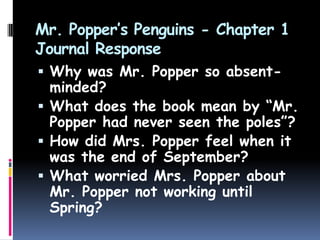Mr. Popper’s Penguins - Chapter 1
Journal Response
 Why was Mr. Popper so absent-
minded?
 What does the book mean by “Mr.
Popper had never seen the poles”?
 How did Mrs. Popper feel when it
was the end of September?
 What worried Mrs. Popper about
Mr. Popper not working until
Spring?
 