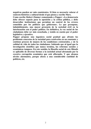 negativas pueden ser más consistentes. Si bien es necesario valorar el 
contexto histórico y cultural desde el que piensa y escribe Marx. 
Como escribe Robert Zimmer comentando a Popper: «La democracia 
debe ofrecer espacio para la oposición y la crítica pública, y debe 
desarrollar instituciones que permitan un control de los errores 
cometidos por los políticos que gobiernan». Lo que presupone, 
indudablemente, una mayor presencia de la sociedad civil en la 
interlocución con el poder político. En definitiva, la voz social de los 
ciudadanos debe ser más escuchada, y tenida en cuenta por el poder 
legislativo y ejecutivo. 
Popper propone una ingeniera social gradual que afronte los 
problemas concretos de la sociedad para resolverlos en un constante y 
continuo proceso de mejora de las condiciones existenciales, y de la 
calidad de vida de todos los ciudadanos. Sabiendo que al igual que la 
investigación científica que nunca termina, las reformas sociales y 
económicas tampoco. En este sentido, la filosofía social de este filósofo 
es aplicable de diversas formas a la sociedad actual abrumada por la 
excesiva corrupción económica que está aflorando. Y que alcanza 
niveles alarmantes, porque afecta a una considerable cantidad de 
políticos, etc. 
2 
