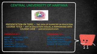 CENTRAL UNIVERSITY OF HARYANA
PRESENTATION ON TOPIC – THE IDEA OF PUPPETRY IN EDUCATION
COURSE TITLE – ART IN EDUCATION (VISUAL & PERFORMING ARTS
COURSE CODE – SOE020102DCEC2024
1
NAME :- ASHUTOSH JENA
ROLL NO :- 200080
SECTION :- A
SESSION :- 2020-22
SCHOOL OF EDUCATION
DR. DILLIP KUMAR PATEL
DR. NITIN SHIRALE
ASSISTANT PROFESSORS
SCHOOL OF EDUCATION
PRESENTED BY :- PRESENTED TO :-
 