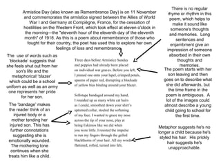 Three days before Armistice Sunday
and poppies had already been placed
on individual war graves. Before you left,
I pinned one onto your lapel, crimped petals,
spasms of paper red, disrupting a blockade
of yellow bias binding around your blazer.
Sellotape bandaged around my hand,
I rounded up as many white cat hairs
as I could, smoothed down your shirt’s
upturned collar, steeled the softening
of my face. I wanted to graze my nose
across the tip of your nose, play at
being Eskimos like we did when
you were little. I resisted the impulse
to run my fingers through the gelled
blackthorns of your hair. All my words
flattened, rolled, turned into felt,
There is no regular
rhyme or rhythm in this
poem, which helps to
make it sound like
someone's thoughts
and memories. Long
sentences and
enjambment give an
impression of someone
absorbed in their own
thoughts and
memories.
The poem starts with her
son leaving and then
goes on to describe what
she did afterwards, but
the time frame in the
poem is ambiguous. A
lot of the images could
almost describe a young
child going to school for
the first time.
Armistice Day (also known as Remembrance Day) is on 11 November
and commemorates the armistice signed between the Allies of World
War I and Germany at Compiègne, France, for the cessation of
hostilities on the Western Front, which took effect at eleven o'clock in
the morning—the "eleventh hour of the eleventh day of the eleventh
month" of 1918. As this is a poem about remembrance of those who
fought for their country, the poet has used this to explore her own
feelings of loss and remembrance.
The ‘bandage’ makes
the reader think of an
injured body or a
mother tending her
injured son. This has
further connotations
suggesting she is
emotionally wounded.
The mothering tone
continues when she
treats him like a child.
Metaphor suggests he's no
longer a child because he's
styled his hair. His prickly
hair suggests he's
unapproachable.
The use of words such as
‘blockade’ suggests that
she feels shut out from her
son's life and the
metaphorical ‘blazer’
which could be a school
uniform as well as an army
one represents her pride
for her son.
 