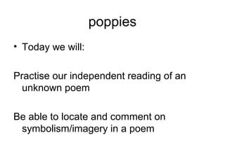 poppies
• Today we will:
Practise our independent reading of an
unknown poem
Be able to locate and comment on
symbolism/imagery in a poem
 